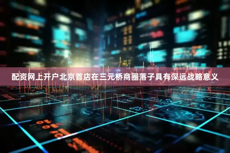 配资网上开户北京首店在三元桥商圈落子具有深远战略意义