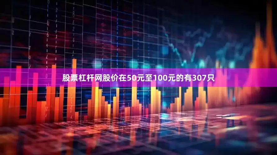 股票杠杆网股价在50元至100元的有307只