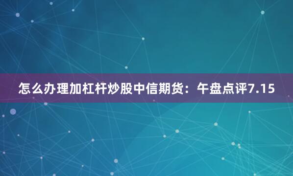 怎么办理加杠杆炒股中信期货：午盘点评7.15