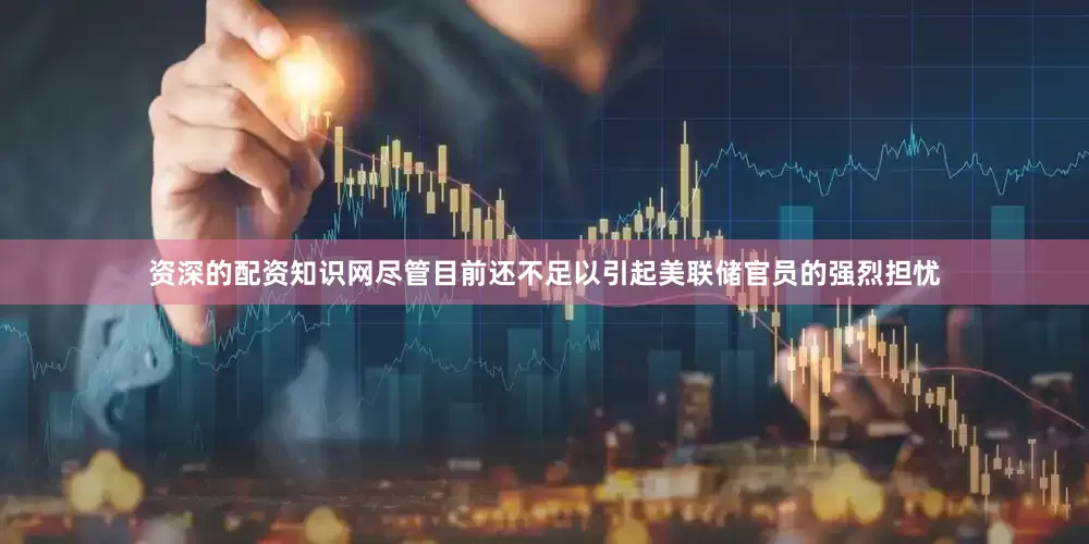 资深的配资知识网尽管目前还不足以引起美联储官员的强烈担忧
