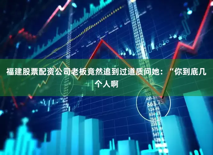 福建股票配资公司老板竟然追到过道质问她：“你到底几个人啊