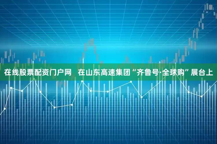 在线股票配资门户网   在山东高速集团“齐鲁号·全球购”展台上