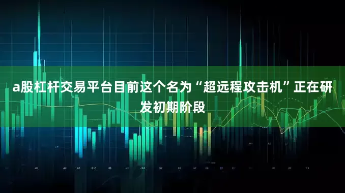 a股杠杆交易平台目前这个名为“超远程攻击机”正在研发初期阶段