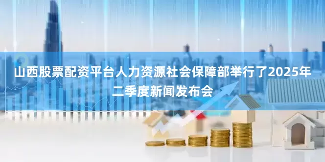 山西股票配资平台人力资源社会保障部举行了2025年二季度新闻发布会