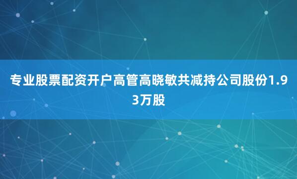专业股票配资开户高管高晓敏共减持公司股份1.93万股