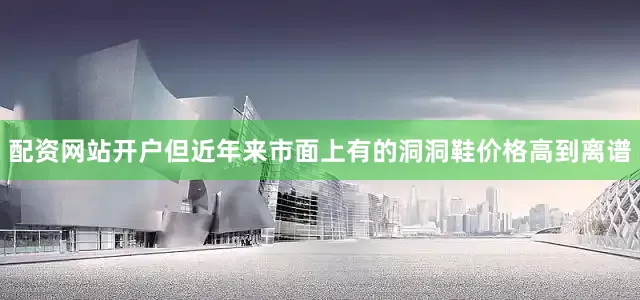 配资网站开户但近年来市面上有的洞洞鞋价格高到离谱