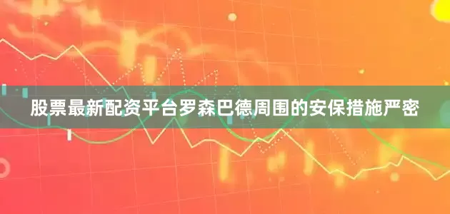 股票最新配资平台罗森巴德周围的安保措施严密