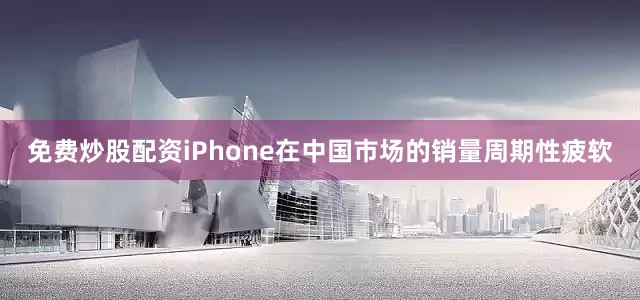 免费炒股配资iPhone在中国市场的销量周期性疲软